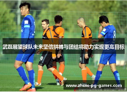 武磊展望球队未来坚信拼搏与团结将助力实现更高目标